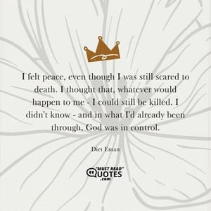 I felt peace, even though I was still scared to death. I thought that, whatever would happen to me - I could still be killed. I didn't know - and in what I'd already been through, God was in control.