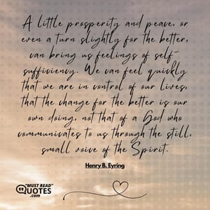 A little prosperity and peace, or even a turn slightly for the better, can bring us feelings of self-sufficiency. We can feel quickly that we are in control of our lives, that the change for the better is our own doing, not that of a God who communicates to us through the still, small voice of the Spirit.