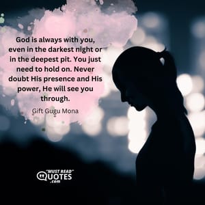 God is always with you, even in the darkest night or in the deepest pit. You just need to hold on. Never doubt His presence and His power, He will see you through.