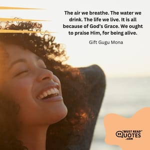 The air we breathe. The water we drink. The life we live. It is all because of God’s Grace. We ought to praise Him, for being alive.