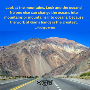 Look at the mountains. Look and the oceans! No one else can change the oceans into mountains or mountains into oceans, because the work of God’s hands is the greatest.