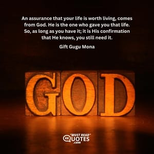 An assurance that your life is worth living, comes from God. He is the one who gave you that life. So, as long as you have it; it is His confirmation that He knows, you still need it.
