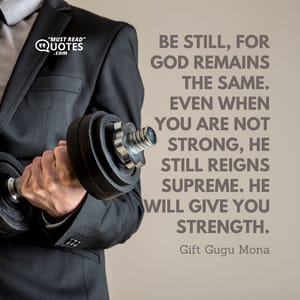 Be still, for God remains the same. Even when you are not strong, He still reigns supreme. He will give you strength.