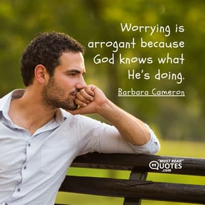 Worrying is arrogant because God knows what He’s doing.