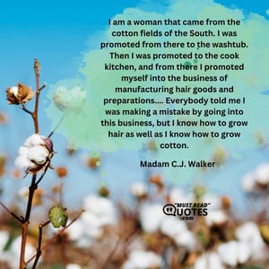 I am a woman that came from the cotton fields of the South. I was promoted from there to the washtub. Then I was promoted to the cook kitchen, and from there I promoted myself into the business of manufacturing hair goods and preparations.... Everybody told me I was making a mistake by going into this business, but I know how to grow hair as well as I know how to grow cotton.