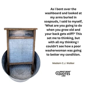As I bent over the washboard and looked at my arms buried in soapsuds, I said to myself, 'What are you going to do when you grow old and your back gets stiff?' This set me to thinking, but with all my thinking I couldn't see how a poor washerwoman was going to better my condition.