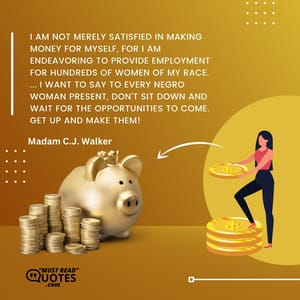 I am not merely satisfied in making money for myself, for I am endeavoring to provide employment for hundreds of women of my race. ... I want to say to every Negro woman present, don't sit down and wait for the opportunities to come. Get up and make them!