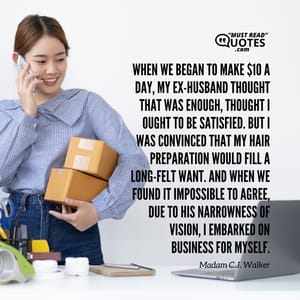 When we began to make $10 a day, my ex-husband thought that was enough, thought I ought to be satisfied. But I was convinced that my hair preparation would fill a long-felt want. And when we found it impossible to agree, due to his narrowness of vision, I embarked on business for myself.