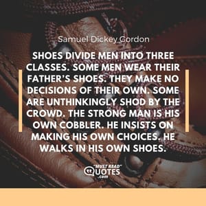 Shoes divide men into three classes. Some men wear their father’s shoes. They make no decisions of their own. Some are unthinkingly shod by the crowd. The strong man is his own cobbler. He insists on making his own choices. He walks in his own shoes.
