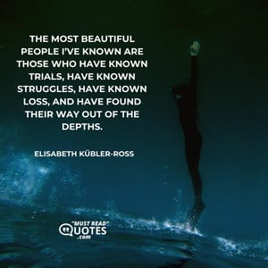 The most beautiful people I’ve known are those who have known trials, have known struggles, have known loss, and have found their way out of the depths.
