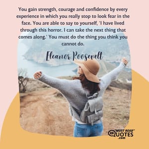You gain strength, courage and confidence by every experience in which you really stop to look fear in the face. You are able to say to yourself, 'I have lived through this horror. I can take the next thing that comes along.' You must do the thing you think you cannot do.