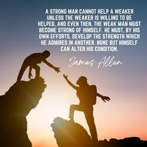A strong man cannot help a weaker unless the weaker is willing to be helped, and even then, the weak man must become strong of himself. He must, by his own efforts, develop the strength which he admires in another. None but himself can alter his condition.
