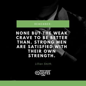 None but the weak crave to be better than. Strong men are satisfied with their own strength.