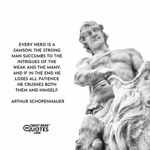 Every hero is a Samson. The strong man succumbs to the intrigues of the weak and the many; and if in the end he loses all patience he crushes both them and himself.