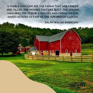A feeble man can see the farms that are fenced and tilled, the houses that are built. The strong man sees the possible houses and farms. His eye makes estates as fast as the sun breeds clouds.