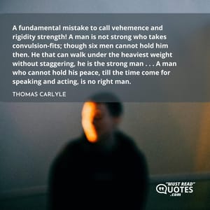 A fundamental mistake to call vehemence and rigidity strength! A man is not strong who takes convulsion-fits; though six men cannot hold him then. He that can walk under the heaviest weight without staggering, he is the strong man . . . A man who cannot hold his peace, till the time come for speaking and acting, is no right man.