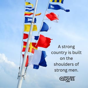 A strong country is built on the shoulders of strong men.