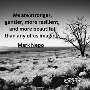 We are stronger, gentler, more resilient, and more beautiful than any of us imagine.