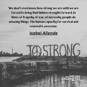 We don't even know how strong we are until we are forced to bring that hidden strength forward. In times of tragedy, of war, of necessity, people do amazing things. The human capacity for survival and renewal is awesome.