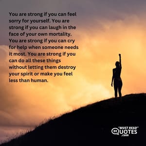 You are strong if you can feel sorry for yourself. You are strong if you can laugh in the face of your own mortality. You are strong if you can cry for help when someone needs it most. You are strong if you can do all these things without letting them destroy your spirit or make you feel less than human.