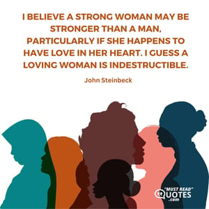 I believe a strong woman may be stronger than a man, particularly if she happens to have love in her heart. I guess a loving woman is indestructible.