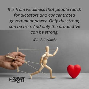 It is from weakness that people reach for dictators and concentrated government power. Only the strong can be free. And only the productive can be strong.