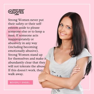 Strong Women never put their safety or their self-esteem aside to please someone else or to keep a man. If someone acts inappropriately or abusively in any way (including becoming emotionally abusive), Strong Women stand up for themselves and make it abundantly clear that they will not tolerate the abuse. If this doesn't work, they walk away.