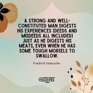 A strong and well-constituted man digests his experiences (deeds and misdeeds all included) just as he digests his meats, even when he has some tough morsels to swallow.