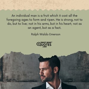 An individual man is a fruit which it cost all the foregoing ages to form and ripen. He is strong, not to do, but to live; not in his arms, but in his heart; not as an agent, but as a fact.