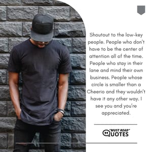 Shoutout to the low-key people. People who don’t have to be the center of attention all of the time. People who stay in their lane and mind their own business. People whose circle is smaller than a Cheerio and they wouldn’t have it any other way. I see you and you’re appreciated.