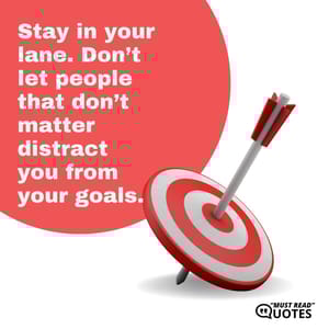 Stay in your lane. Don’t let people that don’t matter distract you from your goals.