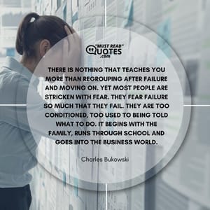 There is nothing that teaches you more than regrouping after failure and moving on. Yet most people are stricken with fear. They fear failure so much that they fail. They are too conditioned, too used to being told what to do. It begins with the family, runs through school and goes into the business world.