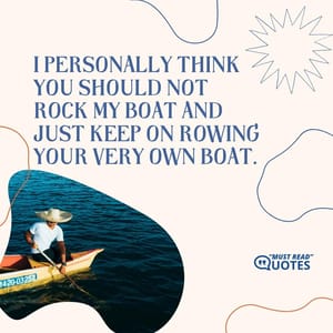 I personally think you should not rock my boat and just keep on rowing your very own boat.