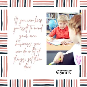 If you can keep yourself to mind your own business, you can do a lot of things, get them done.