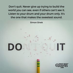 Don't quit. Never give up trying to build the world you can see, even if others can't see it. Listen to your drum and your drum only. It's the one that makes the sweetest sound.