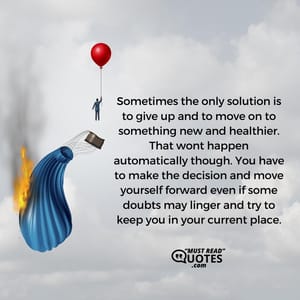 Sometimes the only solution is to give up and to move on to something new and healthier. That wont happen automatically though. You have to make the decision and move yourself forward even if some doubts may linger and try to keep you in your current place.