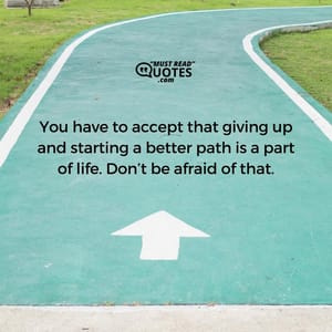 You have to accept that giving up and starting a better path is a part of life. Don’t be afraid of that.