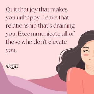 Quit that joy that makes you unhappy. Leave that relationship that’s draining you. Excommunicate all of those who don’t elevate you.