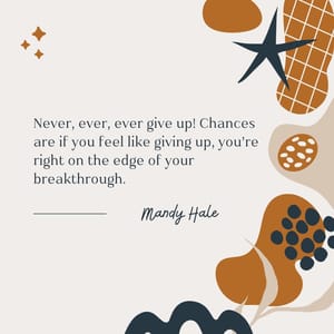 Never, ever, ever give up! Chances are if you feel like giving up, you’re right on the edge of your breakthrough.