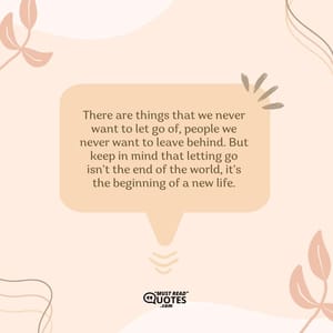 There are things that we never want to let go of, people we never want to leave behind. But keep in mind that letting go isn’t the end of the world, it’s the beginning of a new life.