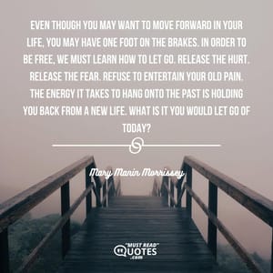 Even though you may want to move forward in your life, you may have one foot on the brakes. In order to be free, we must learn how to let go. Release the hurt. Release the fear. Refuse to entertain your old pain. The energy it takes to hang onto the past is holding you back from a new life. What is it you would let go of today?