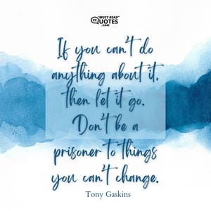 If you can’t do anything about it, then let it go. Don’t be a prisoner to things you can’t change.