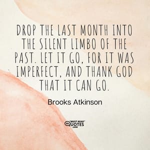 Drop the last month into the silent limbo of the past. Let it go, for it was imperfect, and thank God that it can go.