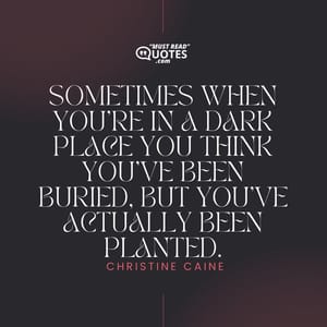 Sometimes when you’re in a dark place you think you’ve been buried, but you’ve actually been planted.