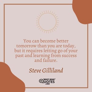 You can become better tomorrow than you are today, but it requires letting go of your past and learning from success and failure.