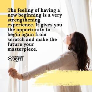 The feeling of having a new beginning is a very strengthening experience. It gives you the opportunity to begin again from scratch and make the future your masterpiece.