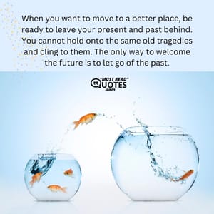 When you want to move to a better place, be ready to leave your present and past behind. You cannot hold onto the same old tragedies and cling to them. The only way to welcome the future is to let go of the past.