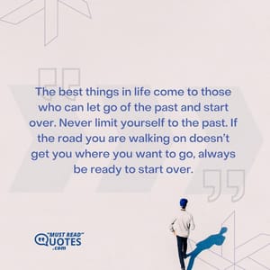 The best things in life come to those who can let go of the past and start over. Never limit yourself to the past. If the road you are walking on doesn’t get you where you want to go, always be ready to start over.
