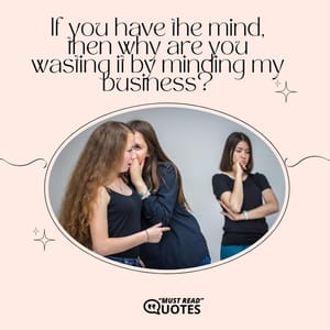 If you have the mind, then why are you wasting it by minding my business?