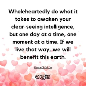 Wholeheartedly do what it takes to awaken your clear-seeing intelligence, but one day at a time, one moment at a time. If we live that way, we will benefit this earth.